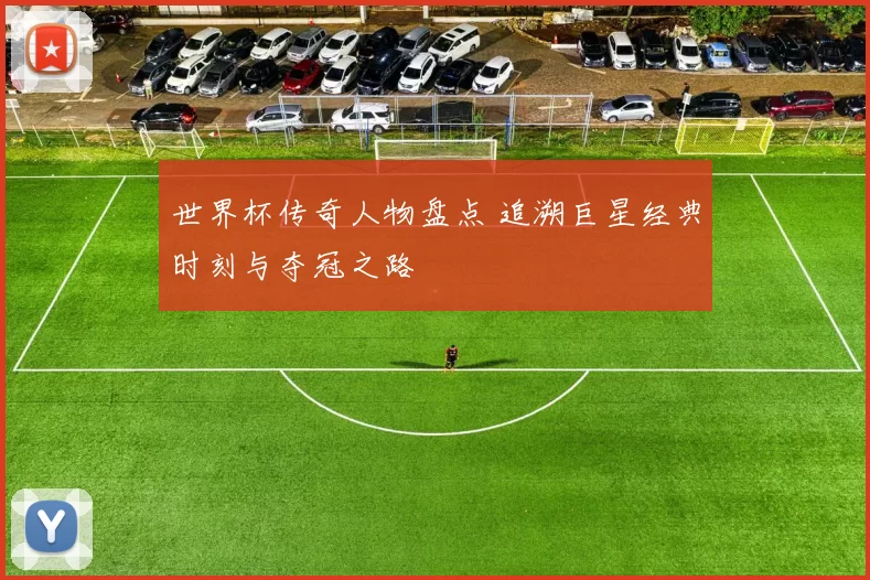 世界杯传奇人物盘点 追溯巨星经典时刻与夺冠之路