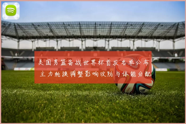 美国男篮备战世界杯首发名单公布 主力轮换调整影响攻防与体能分配