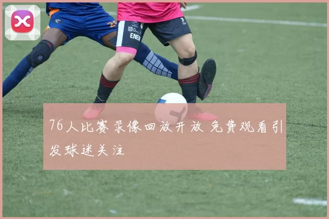 76人比赛录像回放开放 免费观看引发球迷关注