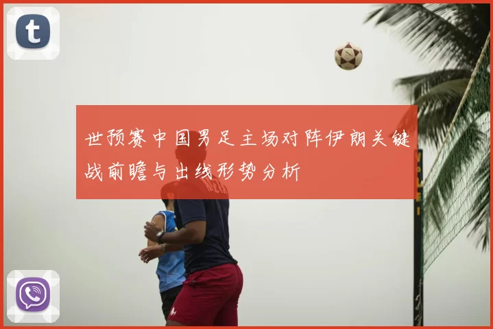 世预赛中国男足主场对阵伊朗关键战前瞻与出线形势分析