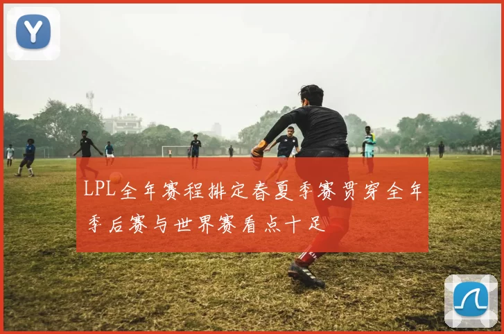 LPL全年赛程排定春夏季赛贯穿全年季后赛与世界赛看点十足