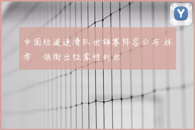 中国短道速滑队世锦赛阵容公布 林孝埈领衔出征蒙特利尔