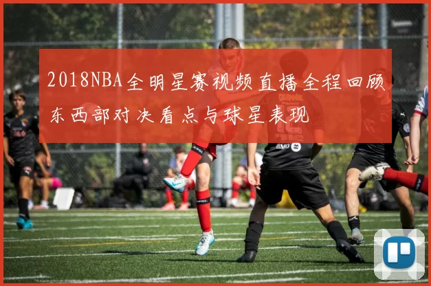 2018NBA全明星赛视频直播全程回顾东西部对决看点与球星表现