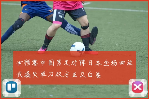 世预赛中国男足对阵日本全场回放武磊失单刀双方互交白卷
