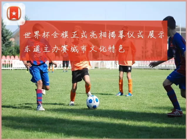 世界杯会旗正式亮相揭幕仪式 展示东道主办赛城市文化特色