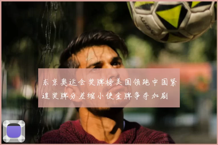 东京奥运会奖牌榜美国领跑中国紧追奖牌分差缩小使金牌争夺加剧