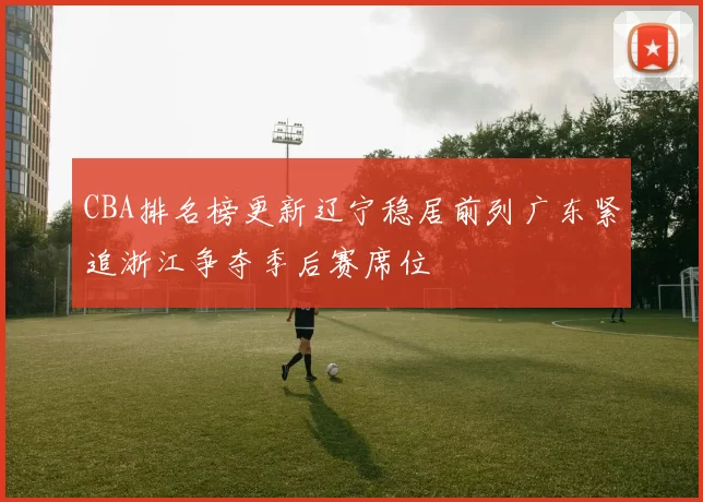 CBA排名榜更新辽宁稳居前列广东紧追浙江争夺季后赛席位