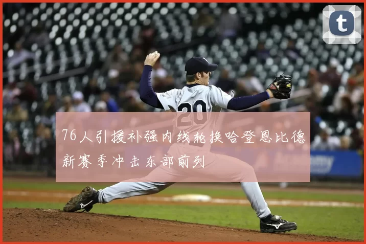 76人引援补强内线轮换哈登恩比德新赛季冲击东部前列