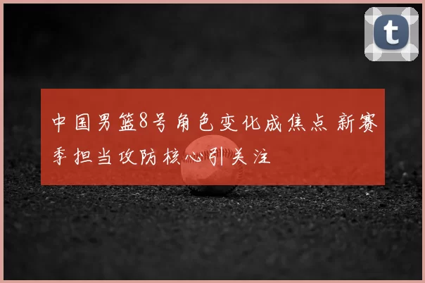 中国男篮8号角色变化成焦点 新赛季担当攻防核心引关注
