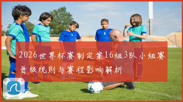 2026世界杯赛制定案16组3队小组赛晋级规则与赛程影响解析