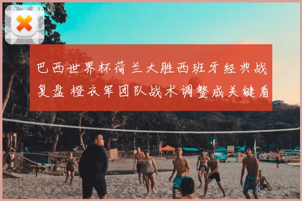 巴西世界杯荷兰大胜西班牙经典战复盘 橙衣军团队战术调整成关键看点