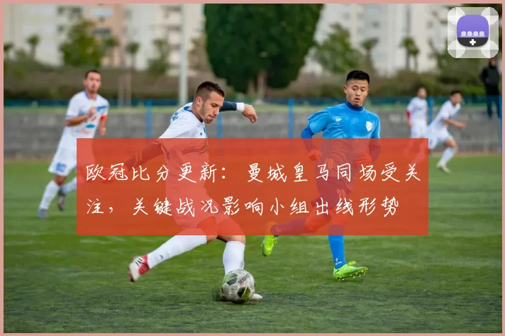 欧冠比分更新:曼城皇马同场受关注,关键战况影响小组出线形势