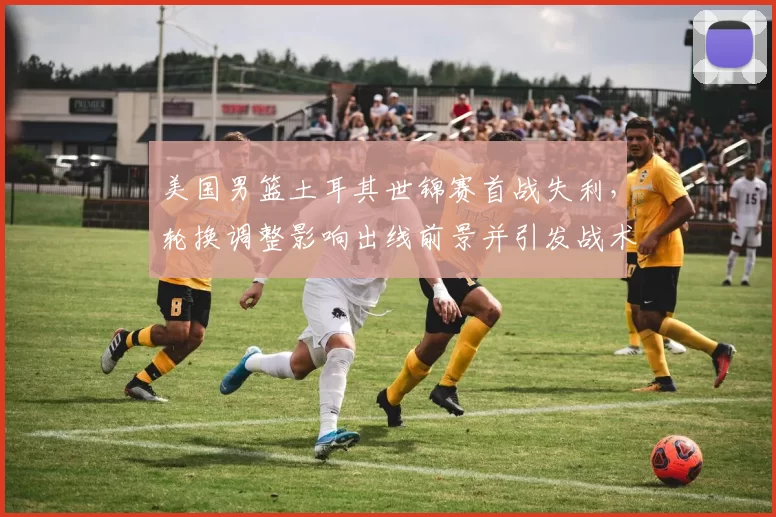 美国男篮土耳其世锦赛首战失利，轮换调整影响出线前景并引发战术讨论