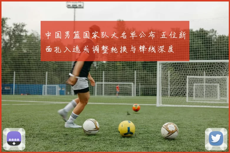 中国男篮国家队大名单公布 五位新面孔入选或调整轮换与锋线深度