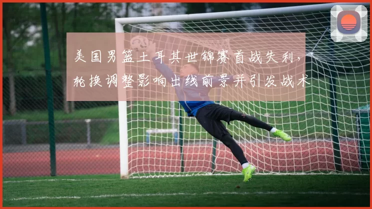 美国男篮土耳其世锦赛首战失利，轮换调整影响出线前景并引发战术讨论