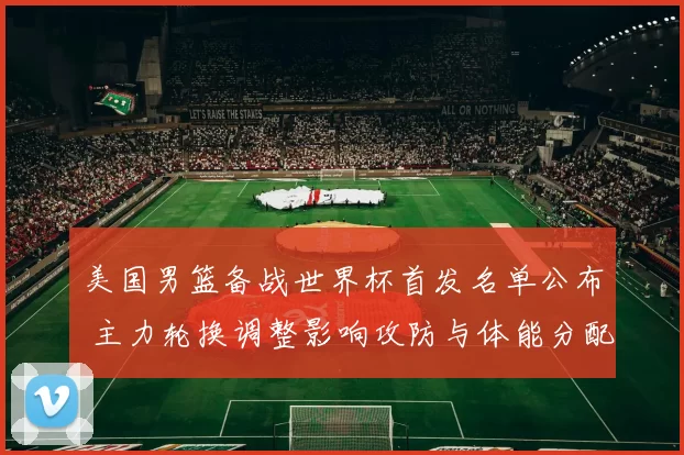 美国男篮备战世界杯首发名单公布 主力轮换调整影响攻防与体能分配
