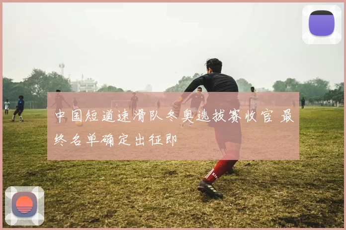 中国短道速滑队冬奥选拔赛收官 最终名单确定出征即