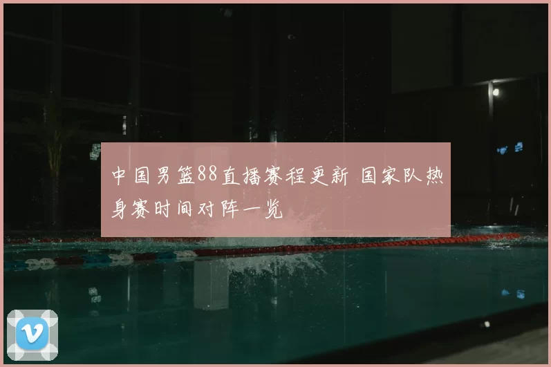 中国男篮88直播赛程更新 国家队热身赛时间对阵一览