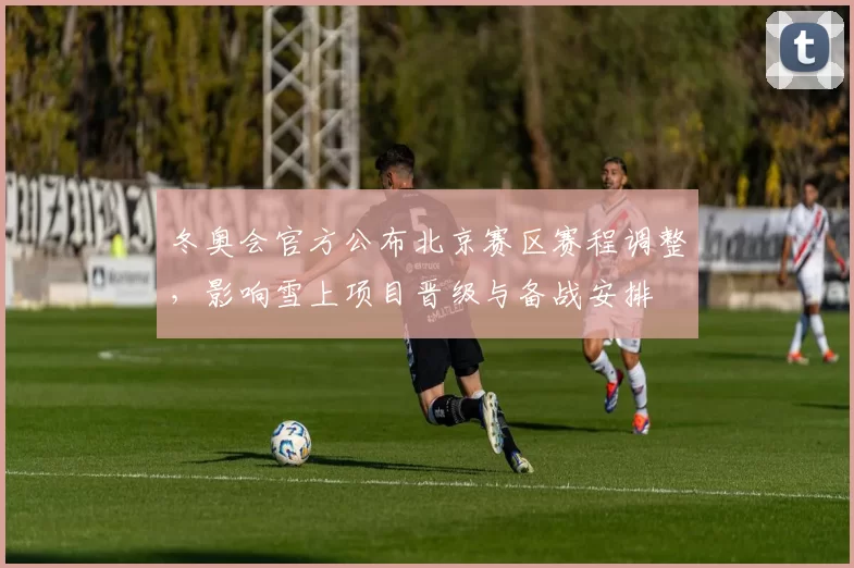 冬奥会官方公布北京赛区赛程调整，影响雪上项目晋级与备战安排