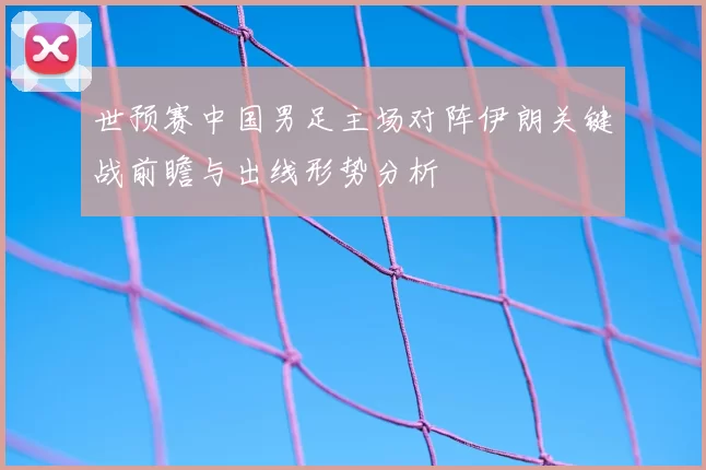世预赛中国男足主场对阵伊朗关键战前瞻与出线形势分析