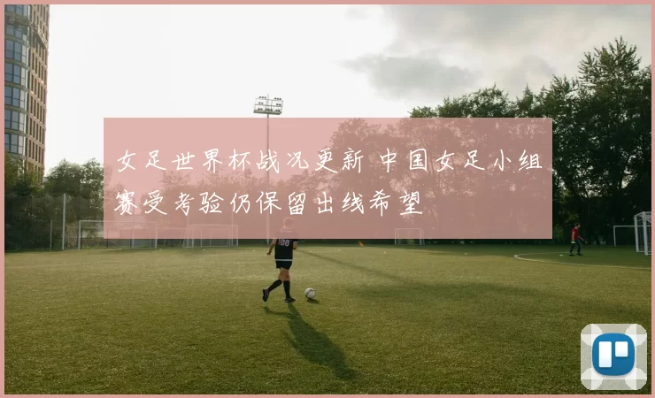 女足世界杯战况更新 中国女足小组赛受考验仍保留出线希望