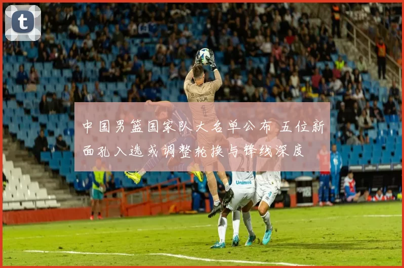 中国男篮国家队大名单公布 五位新面孔入选或调整轮换与锋线深度