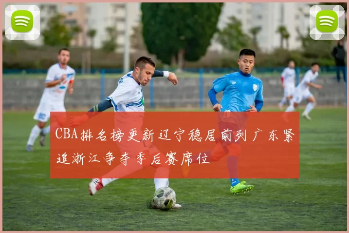 CBA排名榜更新辽宁稳居前列广东紧追浙江争夺季后赛席位