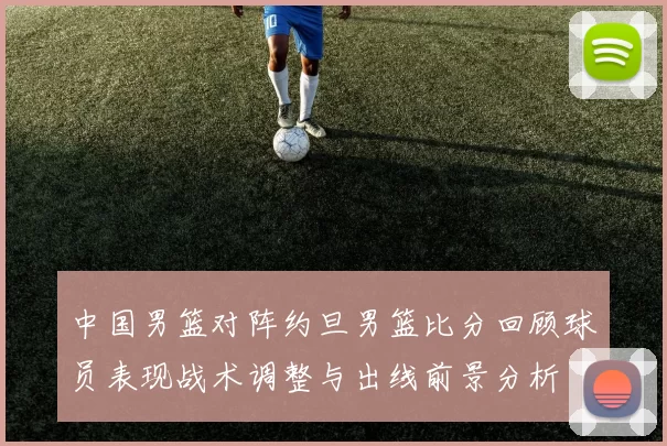 中国男篮对阵约旦男篮比分回顾球员表现战术调整与出线前景分析